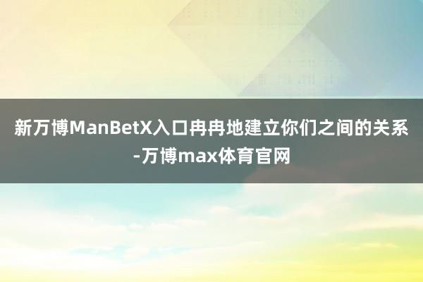 新万博ManBetX入口冉冉地建立你们之间的关系-万博max体育官网